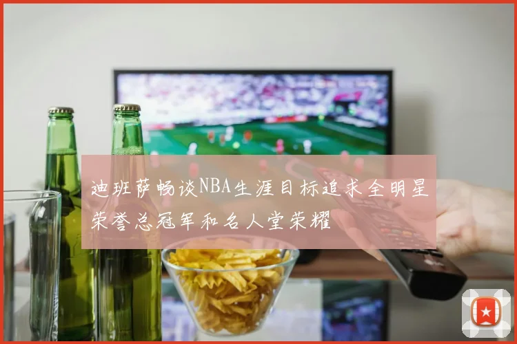 迪班萨畅谈NBA生涯目标追求全明星荣誉总冠军和名人堂荣耀