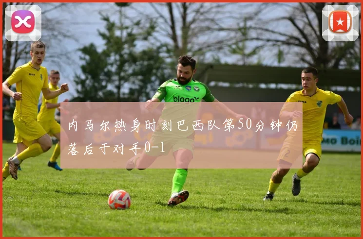 内马尔热身时刻巴西队第50分钟仍落后于对手0-1
