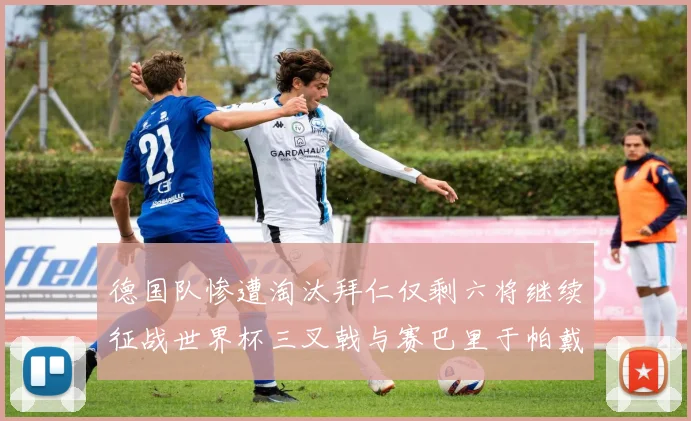 德国队惨遭淘汰拜仁仅剩六将继续征战世界杯三叉戟与赛巴里于帕戴维斯携手出战