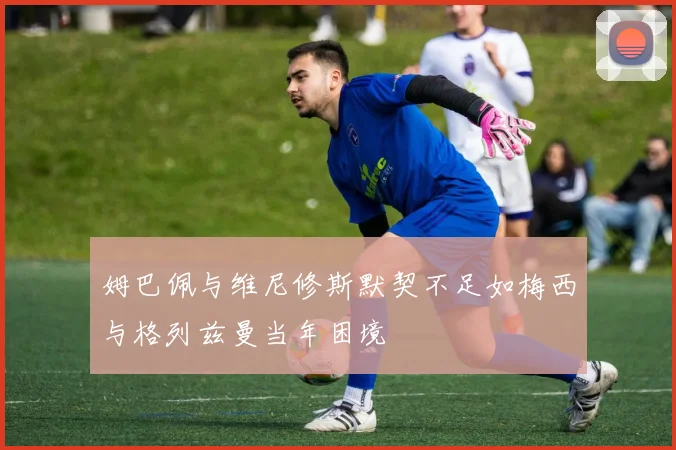 姆巴佩与维尼修斯默契不足如梅西与格列兹曼当年困境