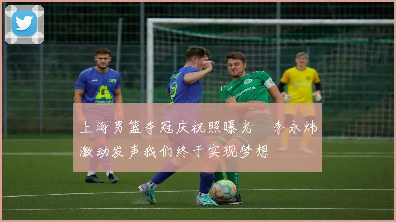 上海男篮夺冠庆祝照曝光偰李永炜激动发声我们终于实现梦想