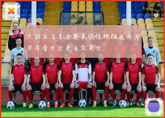 文班亚马季后赛表现惊艳雄鹿或为字母哥开出更高交易价