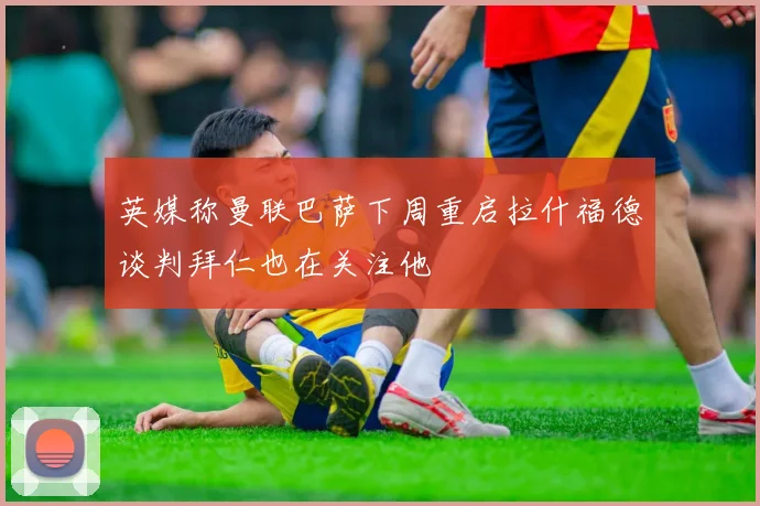 英媒称曼联巴萨下周重启拉什福德谈判拜仁也在关注他