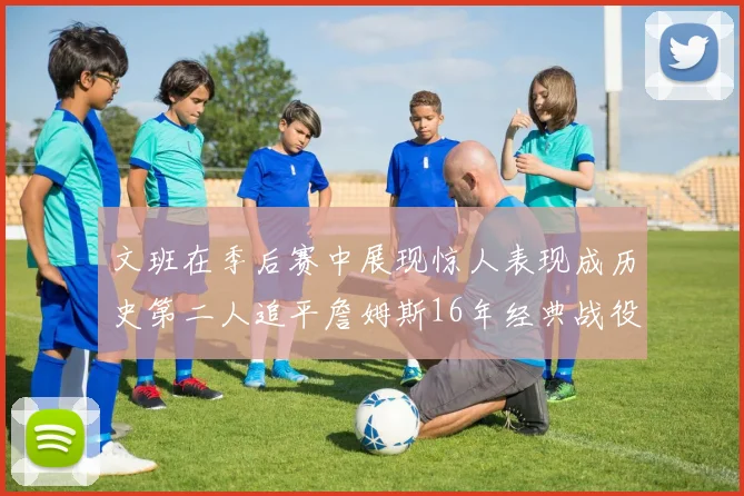 文班在季后赛中展现惊人表现成历史第二人追平詹姆斯16年经典战役记录