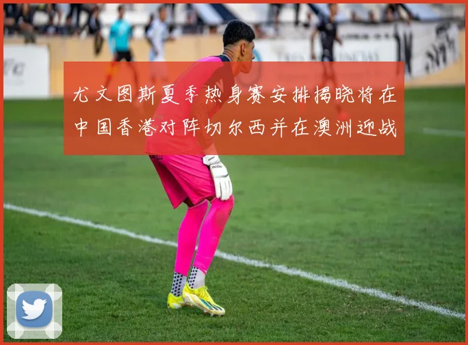 尤文图斯夏季热身赛安排揭晓将在中国香港对阵切尔西并在澳洲迎战国米