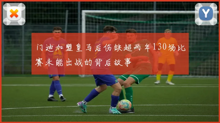门迪加盟皇马后伤缺超两年130场比赛未能出战的背后故事