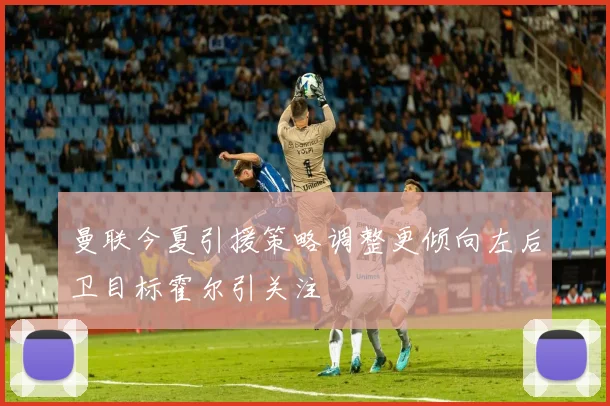 曼联今夏引援策略调整更倾向左后卫目标霍尔引关注