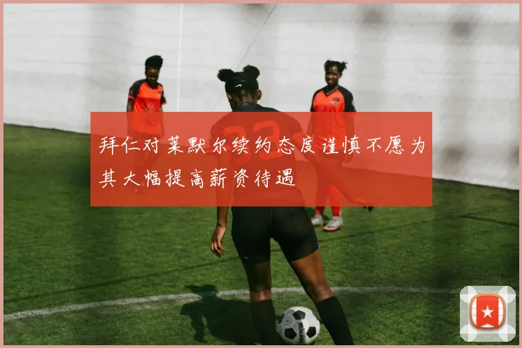 拜仁对莱默尔续约态度谨慎不愿为其大幅提高薪资待遇