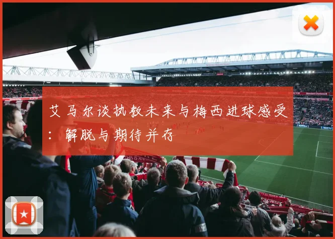 艾马尔谈执教未来与梅西进球感受：解脱与期待并存