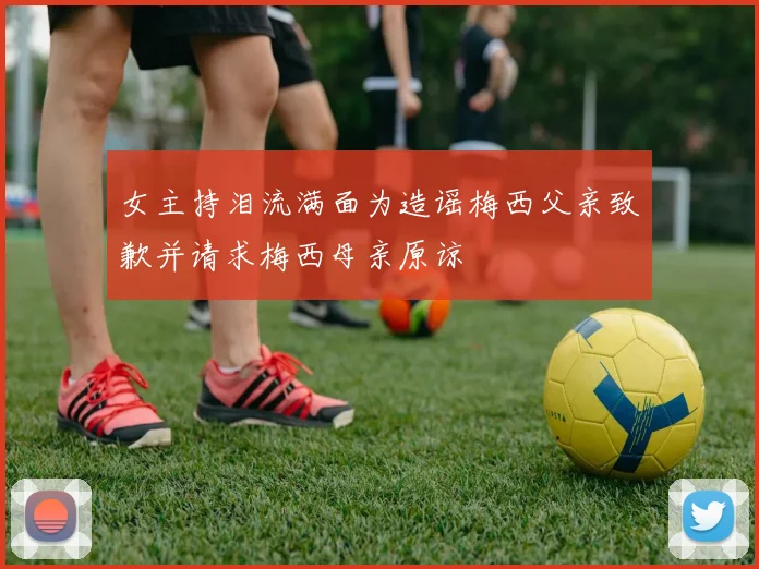 女主持泪流满面为造谣梅西父亲致歉并请求梅西母亲原谅