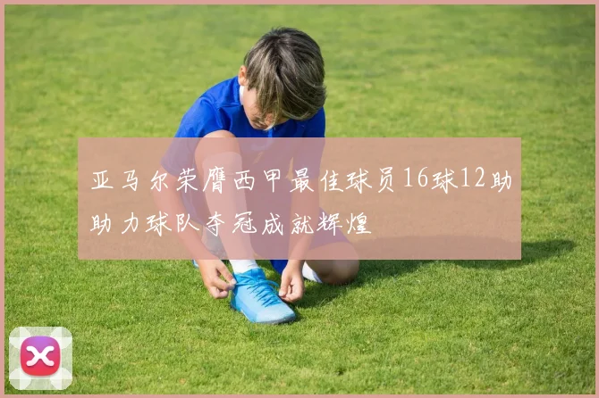 亚马尔荣膺西甲最佳球员16球12助助力球队夺冠成就辉煌