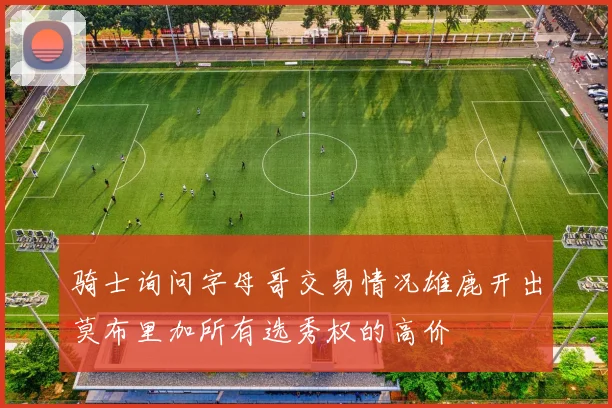 骑士询问字母哥交易情况雄鹿开出莫布里加所有选秀权的高价