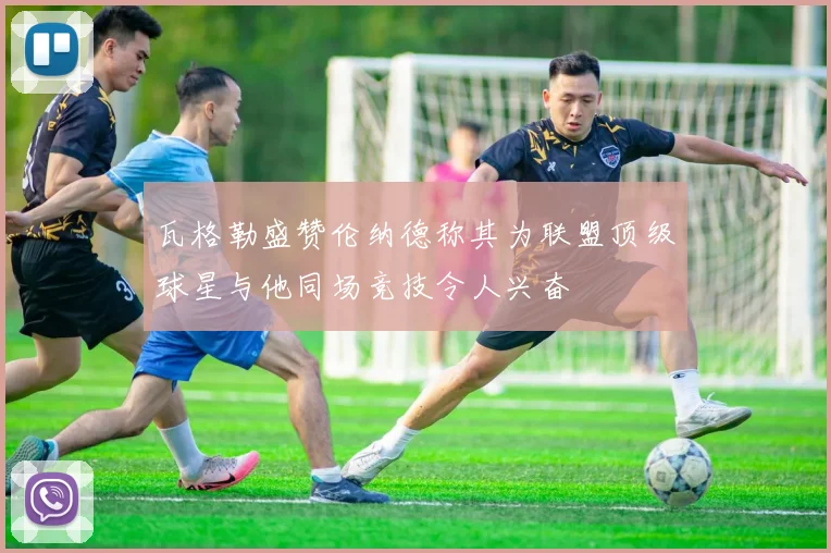 瓦格勒盛赞伦纳德称其为联盟顶级球星与他同场竞技令人兴奋