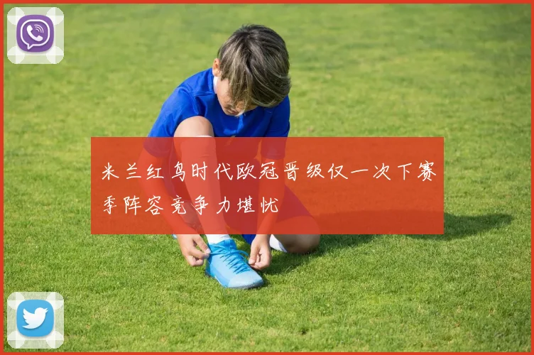 米兰红鸟时代欧冠晋级仅一次下赛季阵容竞争力堪忧